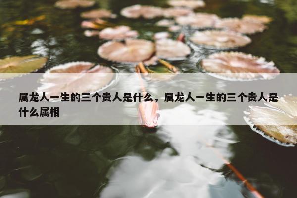 属龙人一生的三个贵人是什么，属龙人一生的三个贵人是什么属相