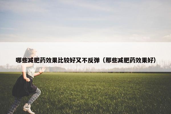 哪些减肥药效果比较好又不反弹（那些减肥药效果好）