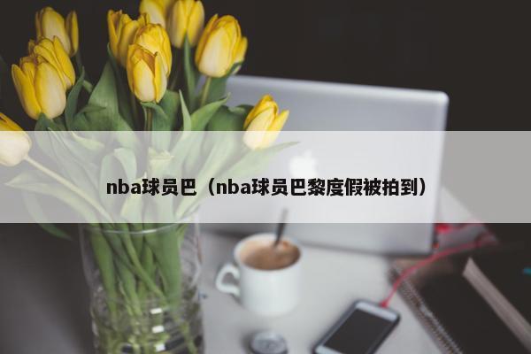 nba球员巴（nba球员巴黎度假被拍到）