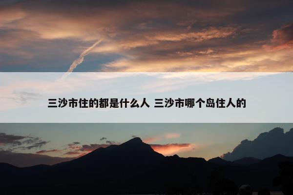 三沙市住的都是什么人 三沙市哪个岛住人的