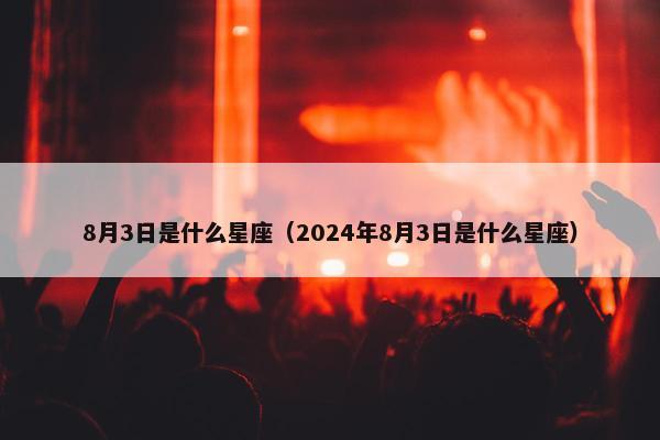 8月3日是什么星座（2024年8月3日是什么星座）