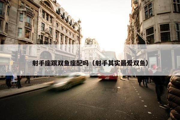 射手座跟双鱼座配吗（射手其实最爱双鱼）