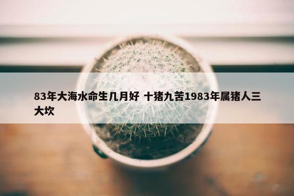 83年大海水命生几月好 十猪九苦1983年属猪人三大坎