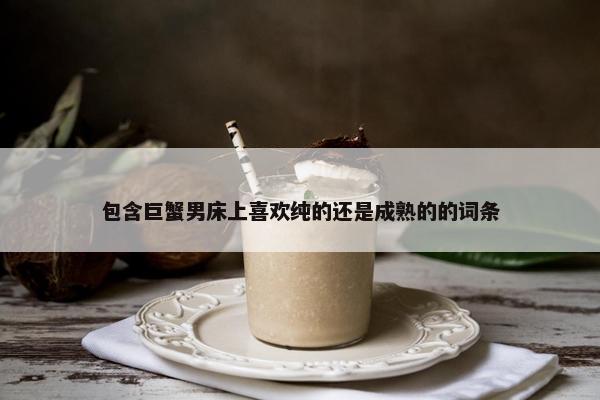 包含巨蟹男床上喜欢纯的还是成熟的的词条