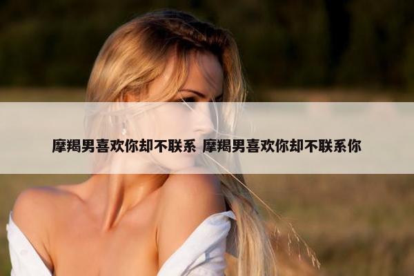 摩羯男喜欢你却不联系 摩羯男喜欢你却不联系你