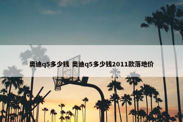 奥迪q5多少钱 奥迪q5多少钱2011款落地价