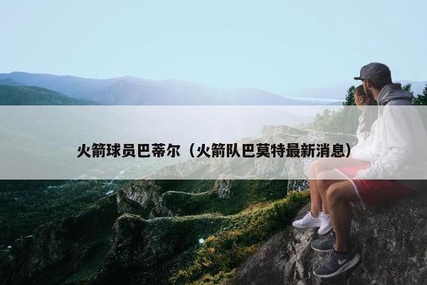 火箭球员巴蒂尔（火箭队巴莫特最新消息）