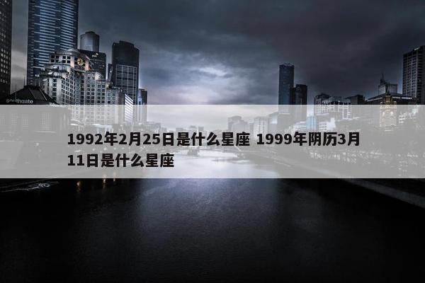 1992年2月25日是什么星座 1999年阴历3月11日是什么星座