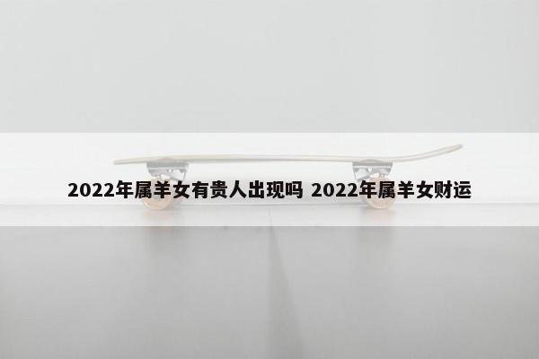 2022年属羊女有贵人出现吗 2022年属羊女财运