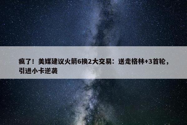 疯了！美媒建议火箭6换2大交易：送走格林+3首轮，引进小卡逆袭