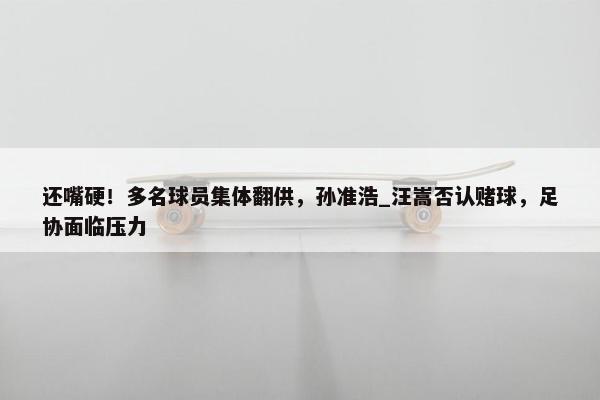 还嘴硬！多名球员集体翻供，孙准浩_汪嵩否认赌球，足协面临压力