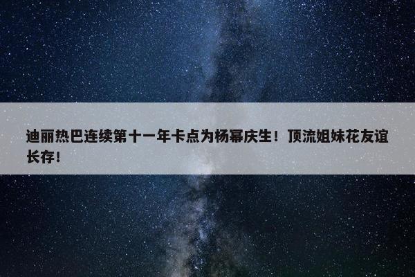 迪丽热巴连续第十一年卡点为杨幂庆生！顶流姐妹花友谊长存！