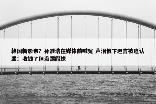 韩国新影帝？孙准浩在媒体前喊冤 声泪俱下坦言被迫认罪：收钱了但没踢假球