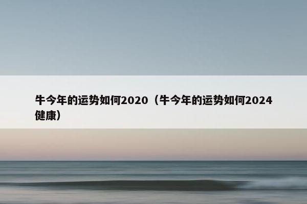 牛今年的运势如何2020（牛今年的运势如何2024健康）