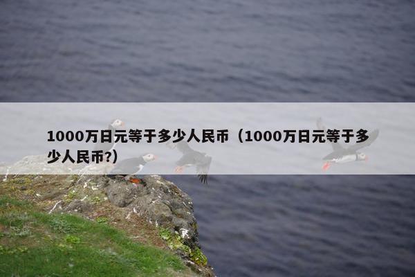 1000万日元等于多少人民币（1000万日元等于多少人民币?）