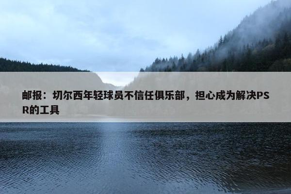 邮报：切尔西年轻球员不信任俱乐部，担心成为解决PSR的工具