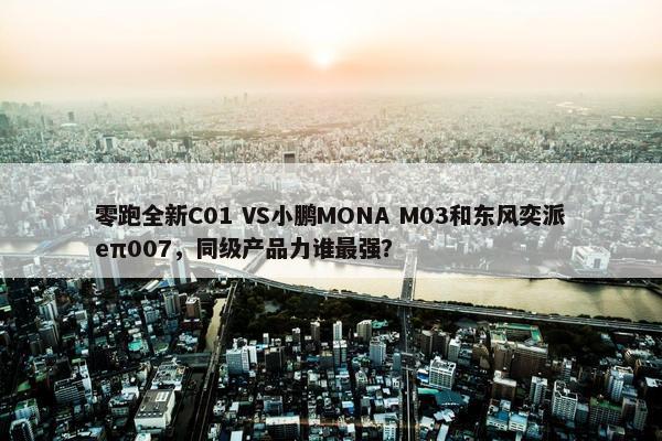 零跑全新C01 VS小鹏MONA M03和东风奕派eπ007，同级产品力谁最强？