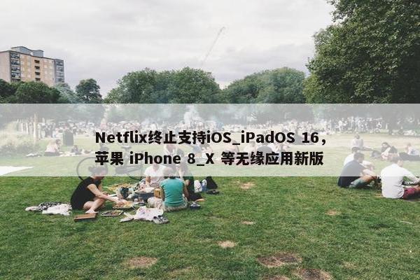 Netflix终止支持iOS_iPadOS 16，苹果 iPhone 8_X 等无缘应用新版