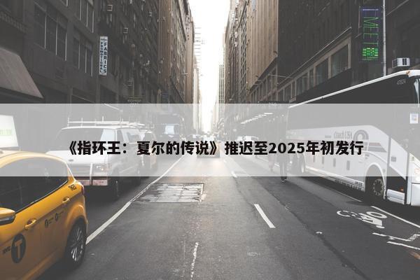 《指环王：夏尔的传说》推迟至2025年初发行