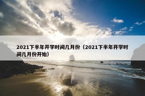 2021下半年开学时间几月份（2021下半年开学时间几月份开始）