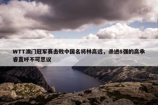 WTT澳门冠军赛击败中国名将林高远，杀进8强的高承睿直呼不可思议