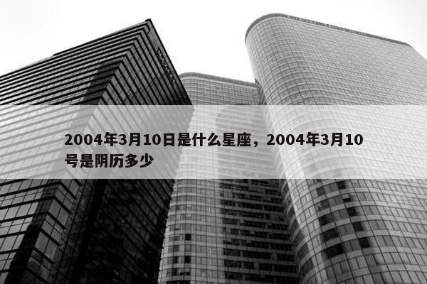 2004年3月10日是什么星座，2004年3月10号是阴历多少