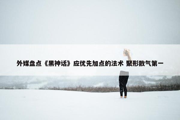 外媒盘点《黑神话》应优先加点的法术 聚形散气第一