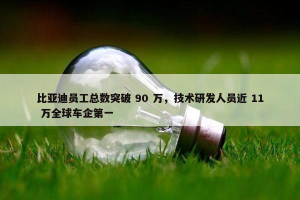 比亚迪员工总数突破 90 万，技术研发人员近 11 万全球车企第一