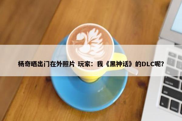 杨奇晒出门在外照片 玩家：我《黑神话》的DLC呢？