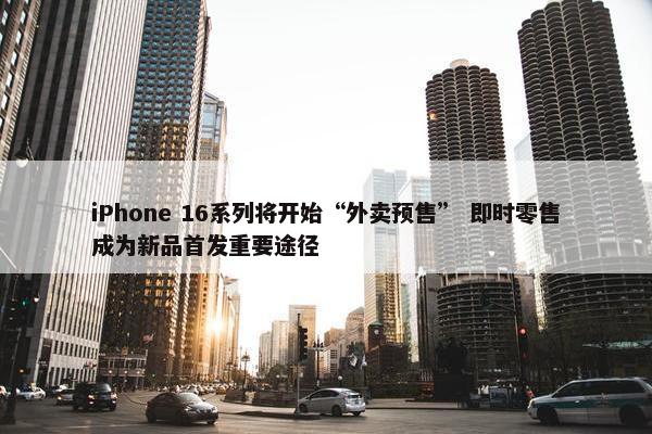 iPhone 16系列将开始“外卖预售” 即时零售成为新品首发重要途径