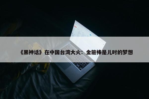 《黑神话》在中国台湾大火：金箍棒是儿时的梦想