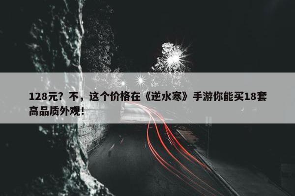 128元？不，这个价格在《逆水寒》手游你能买18套高品质外观！