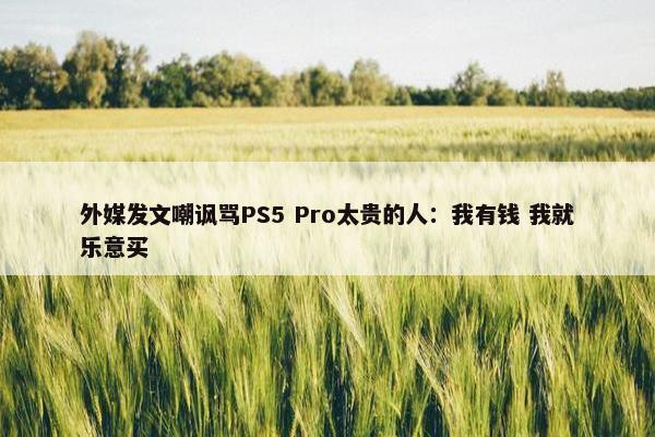 外媒发文嘲讽骂PS5 Pro太贵的人：我有钱 我就乐意买