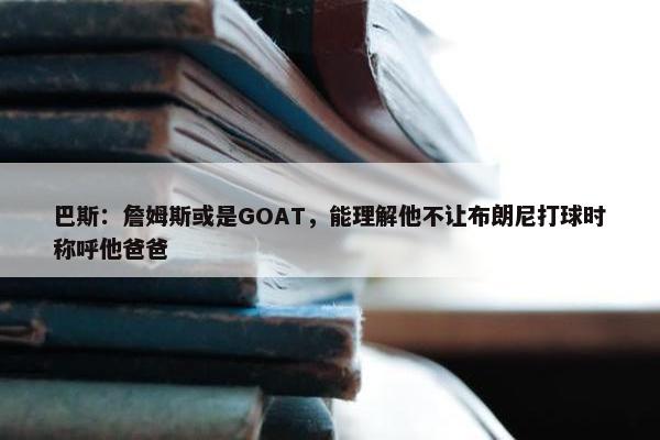 巴斯：詹姆斯或是GOAT，能理解他不让布朗尼打球时称呼他爸爸