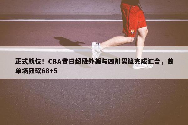 正式就位！CBA昔日超级外援与四川男篮完成汇合，曾单场狂砍68+5