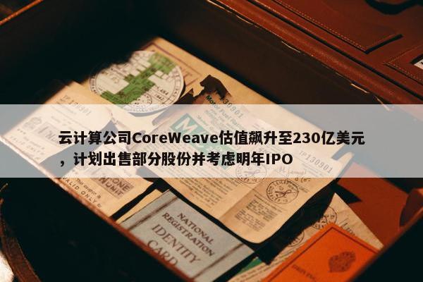 云计算公司CoreWeave估值飙升至230亿美元，计划出售部分股份并考虑明年IPO