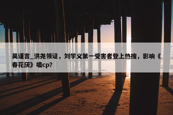 吴谨言_洪尧领证，刘学义第一受害者登上热搜，影响《春花厌》嗑cp？