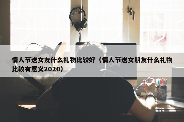 情人节送女友什么礼物比较好（情人节送女朋友什么礼物比较有意义2020）