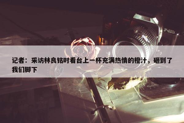 记者：采访林良铭时看台上一杯充满热情的橙汁，砸到了我们脚下