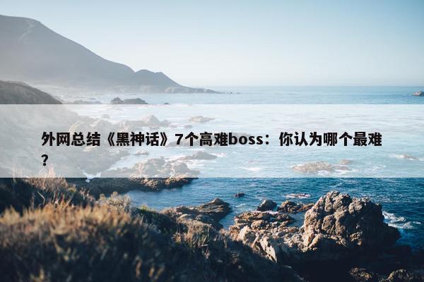 外网总结《黑神话》7个高难boss：你认为哪个最难？