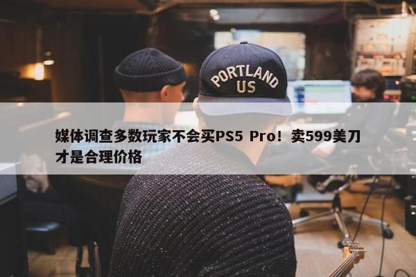 媒体调查多数玩家不会买PS5 Pro！卖599美刀才是合理价格