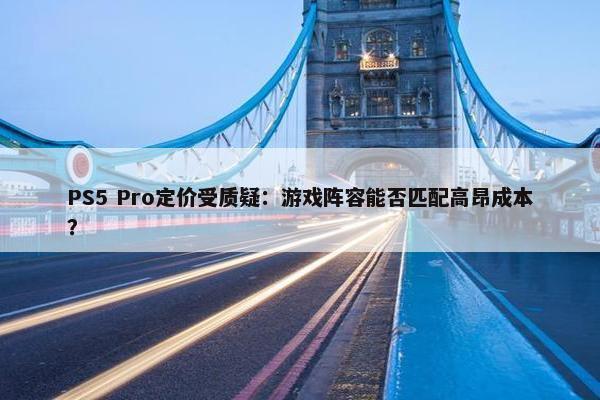 PS5 Pro定价受质疑：游戏阵容能否匹配高昂成本？