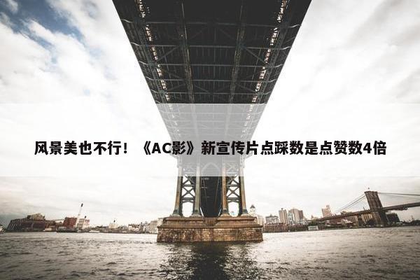 风景美也不行！《AC影》新宣传片点踩数是点赞数4倍