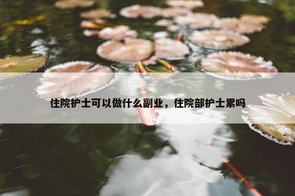 住院护士可以做什么副业，住院部护士累吗