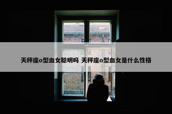 天秤座o型血女聪明吗 天秤座o型血女是什么性格