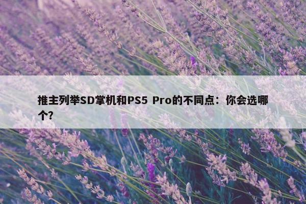 推主列举SD掌机和PS5 Pro的不同点：你会选哪个？