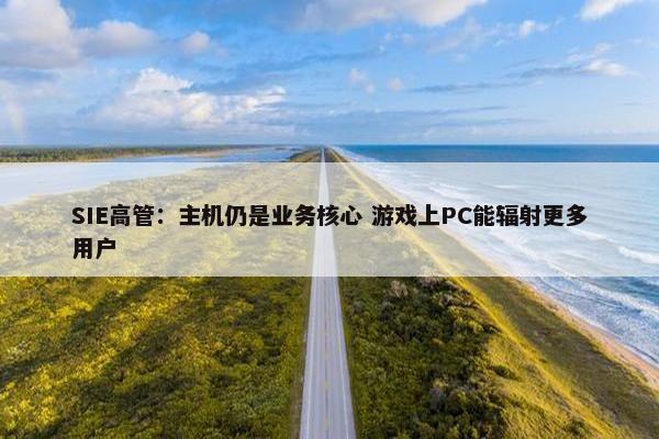 SIE高管：主机仍是业务核心 游戏上PC能辐射更多用户