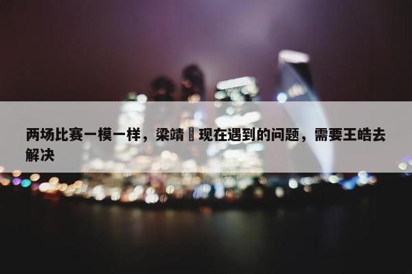 两场比赛一模一样，梁靖崑现在遇到的问题，需要王皓去解决