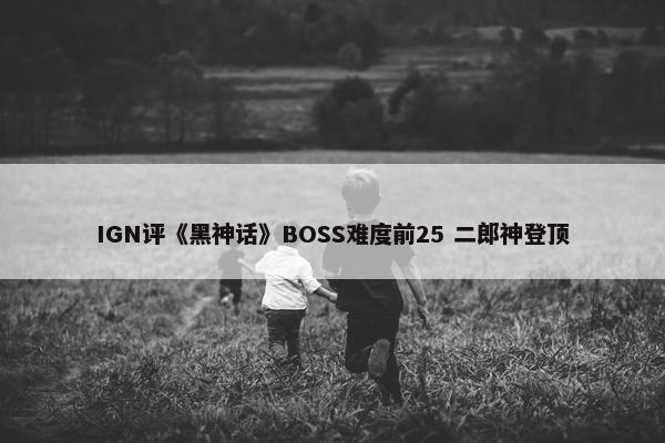 IGN评《黑神话》BOSS难度前25 二郎神登顶