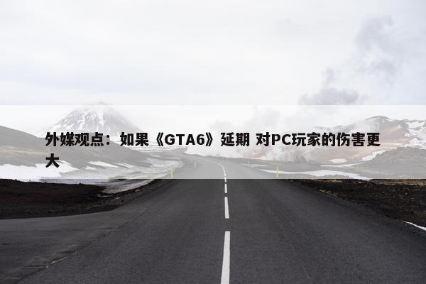 外媒观点：如果《GTA6》延期 对PC玩家的伤害更大